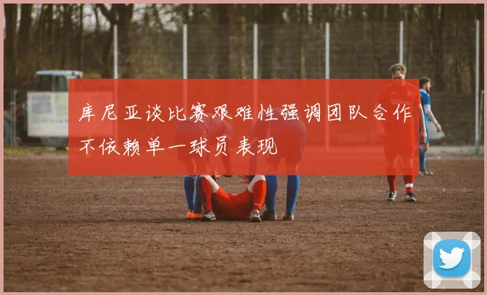 库尼亚谈比赛艰难性强调团队合作不依赖单一球员表现