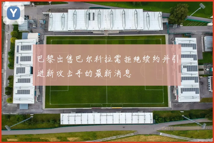 巴黎出售巴尔科拉需拒绝续约并引进新攻击手的最新消息