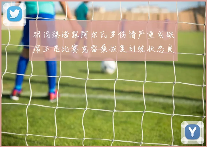 宿茂臻透露阿尔瓦罗伤情严重或缺席玉昆比赛克雷桑恢复训练状态良好