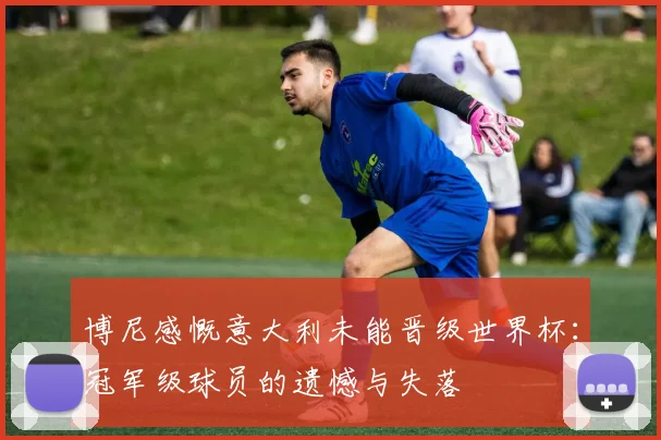 博尼感慨意大利未能晋级世界杯：冠军级球员的遗憾与失落