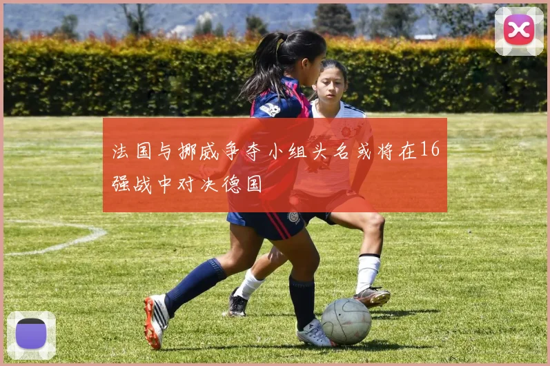 法国与挪威争夺小组头名或将在16强战中对决德国