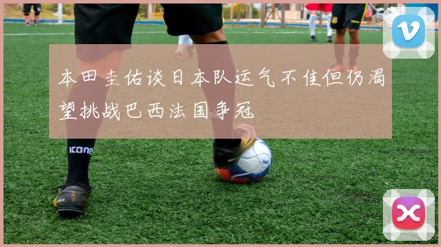本田圭佑谈日本队运气不佳但仍渴望挑战巴西法国争冠