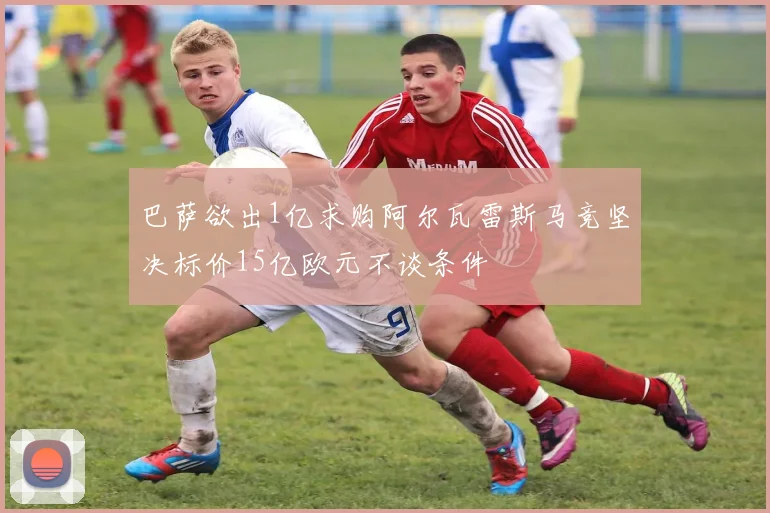 巴萨欲出1亿求购阿尔瓦雷斯马竞坚决标价15亿欧元不谈条件