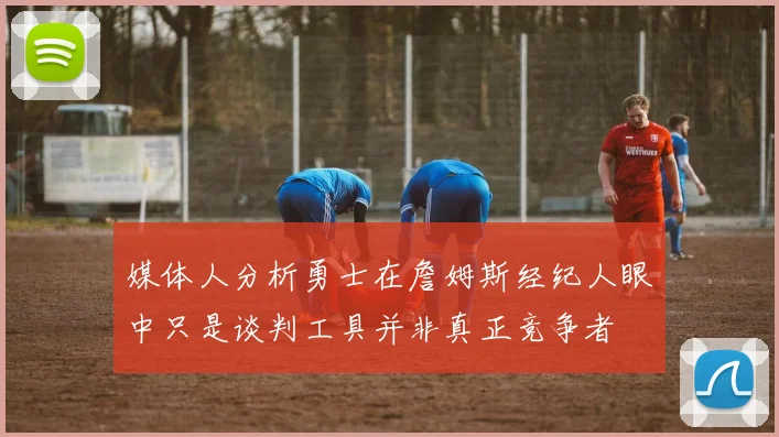 媒体人分析勇士在詹姆斯经纪人眼中只是谈判工具并非真正竞争者