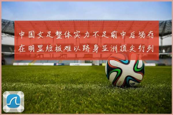 中国女足整体实力不足前中后场存在明显短板难以跻身亚洲顶尖行列