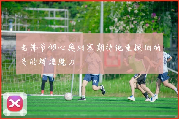 老佛爷倾心奥利塞期待他重振伯纳乌的辉煌魔力