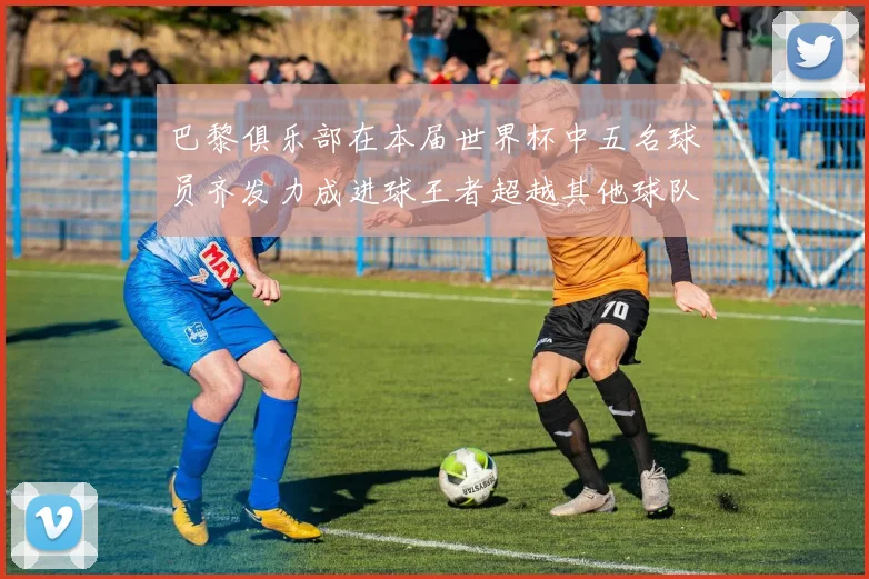 巴黎俱乐部在本届世界杯中五名球员齐发力成进球王者超越其他球队