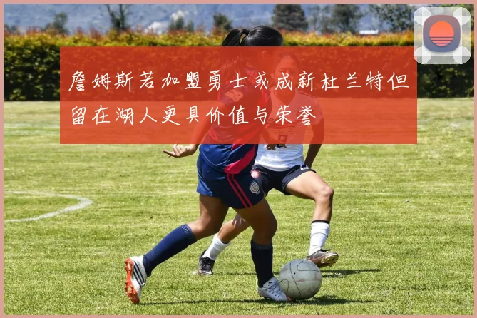 詹姆斯若加盟勇士或成新杜兰特但留在湖人更具价值与荣誉