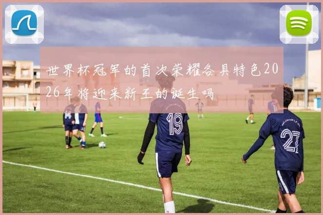 世界杯冠军的首次荣耀各具特色2026年将迎来新王的诞生吗