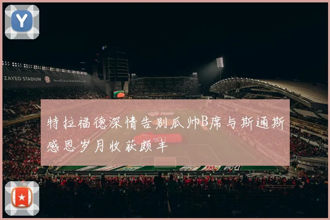 特拉福德深情告别瓜帅B席与斯通斯感恩岁月收获颇丰