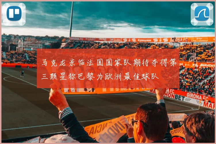 马克龙亲临法国国家队期待夺得第三颗星称巴黎为欧洲最佳球队