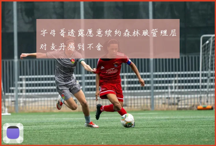 字母哥透露愿意续约森林狼管理层对麦丹感到不舍