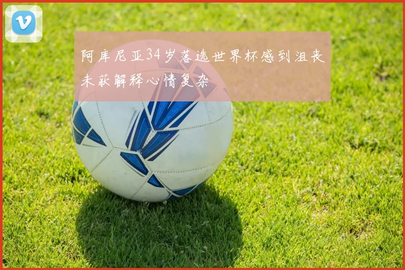 阿库尼亚34岁落选世界杯感到沮丧未获解释心情复杂