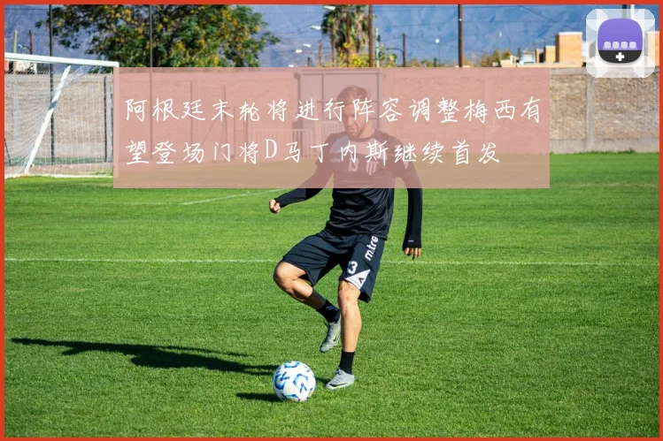 阿根廷末轮将进行阵容调整梅西有望登场门将D马丁内斯继续首发