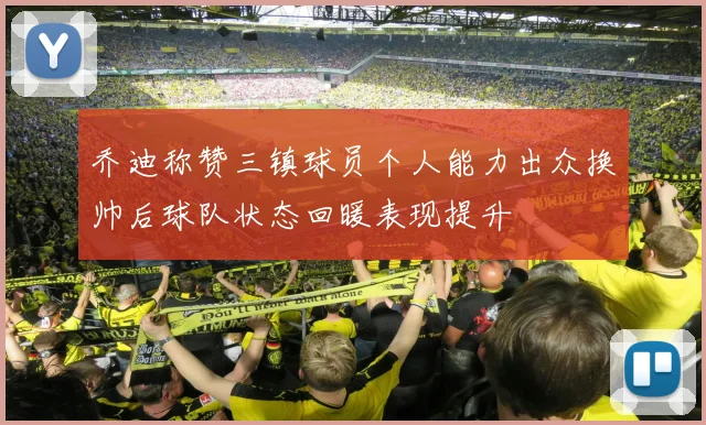 乔迪称赞三镇球员个人能力出众换帅后球队状态回暖表现提升