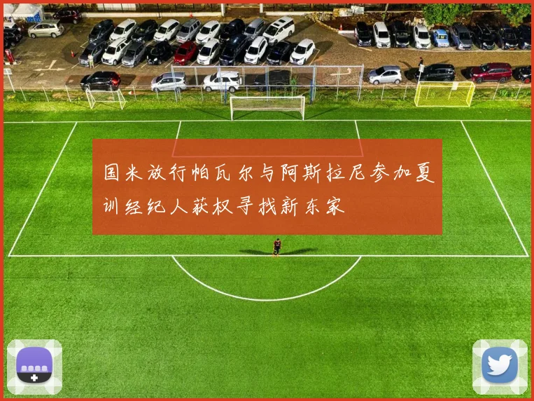 国米放行帕瓦尔与阿斯拉尼参加夏训经纪人获权寻找新东家