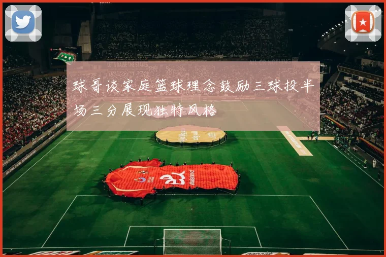 球哥谈家庭篮球理念鼓励三球投半场三分展现独特风格